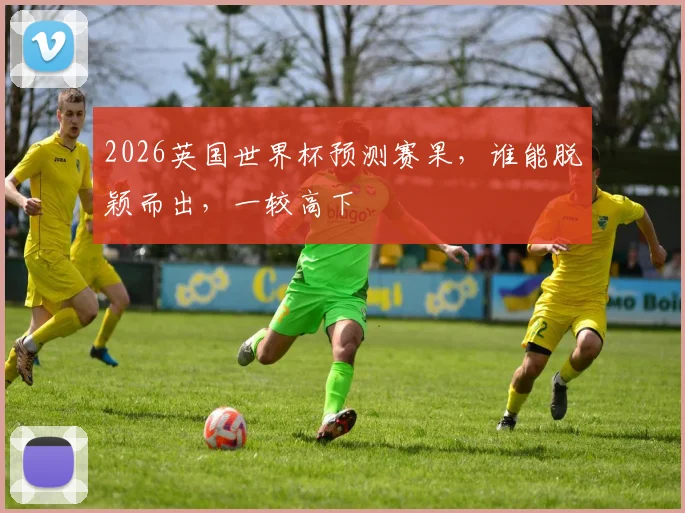 2026英国世界杯预测赛果，谁能脱颖而出，一较高下