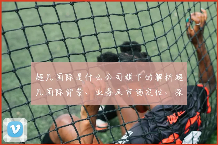 超凡国际是什么公司旗下的解析超凡国际背景、业务及市场定位，深度解读其产业链布局