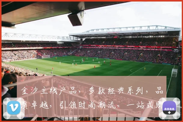金沙主线产品，多款经典系列，品质卓越，引领时尚潮流，一站式购物首选